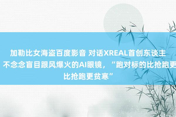 加勒比女海盗百度影音 对话XREAL首创东谈主徐驰：不念念盲目跟风爆火的AI眼镜，“跑对标的比抢跑更贫寒”