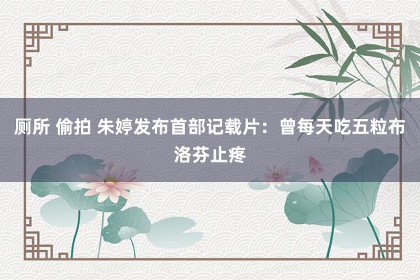 厕所 偷拍 朱婷发布首部记载片：曾每天吃五粒布洛芬止疼