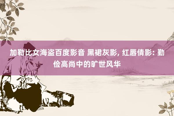 加勒比女海盗百度影音 黑裙灰影， 红唇倩影: 勤俭高尚中的旷世风华