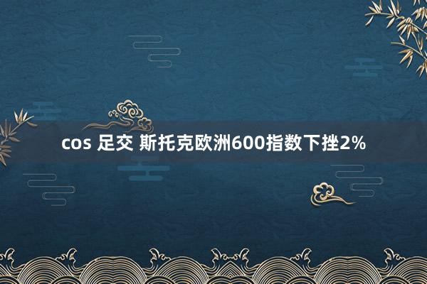 cos 足交 斯托克欧洲600指数下挫2%