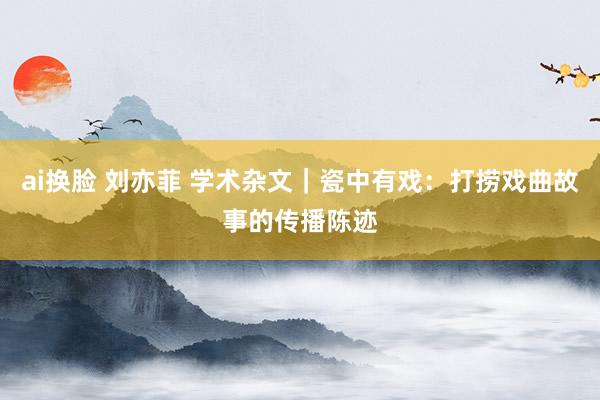 ai换脸 刘亦菲 学术杂文｜瓷中有戏：打捞戏曲故事的传播陈迹