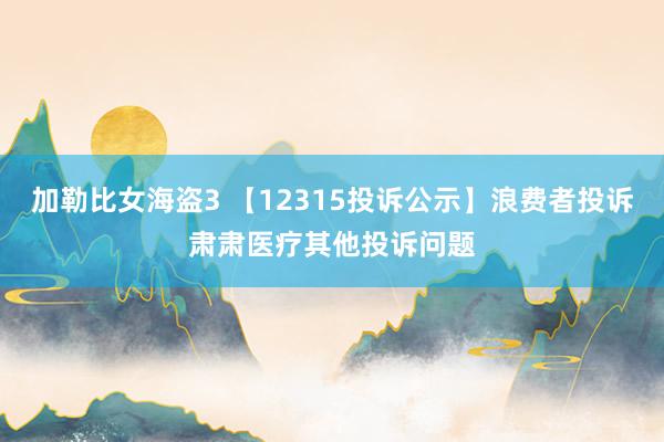 加勒比女海盗3 【12315投诉公示】浪费者投诉肃肃医疗其他投诉问题