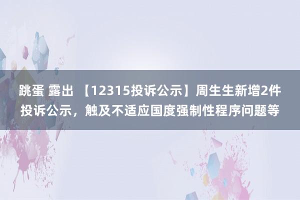 跳蛋 露出 【12315投诉公示】周生生新增2件投诉公示，触及不适应国度强制性程序问题等