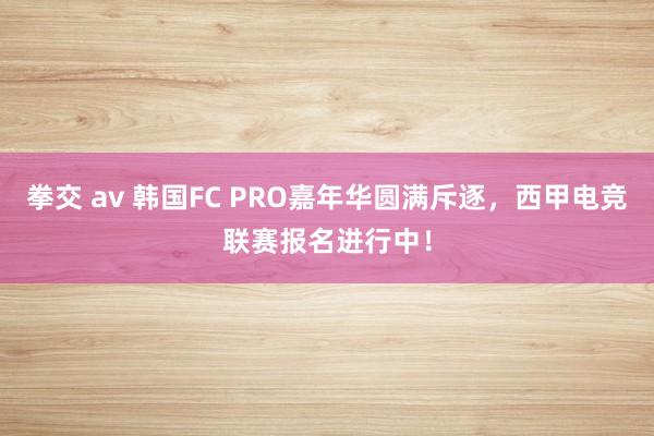 拳交 av 韩国FC PRO嘉年华圆满斥逐，西甲电竞联赛报名进行中！