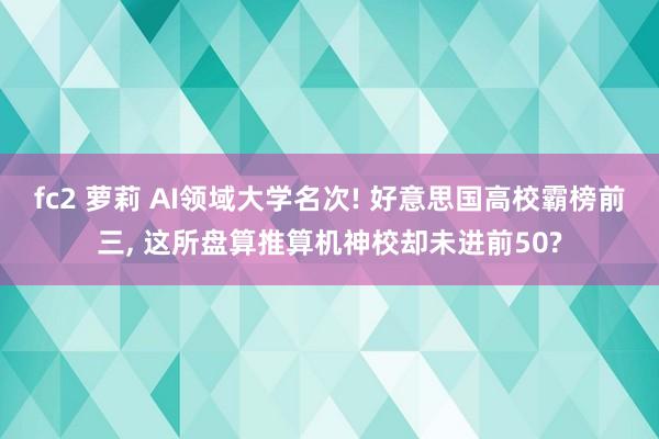 fc2 萝莉 AI领域大学名次! 好意思国高校霸榜前三， 这所盘算推算机神校却未进前50?