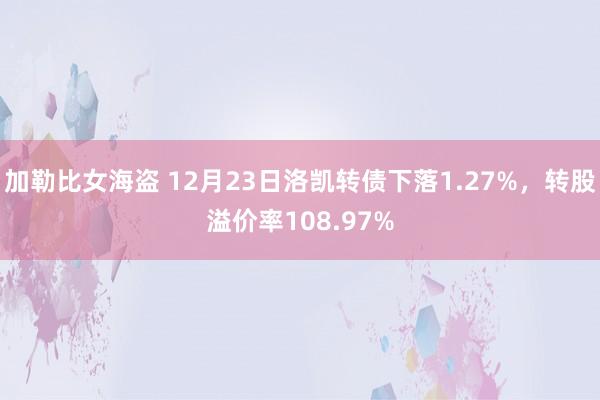 加勒比女海盗 12月23日洛凯转债下落1.27%，转股溢价率108.97%