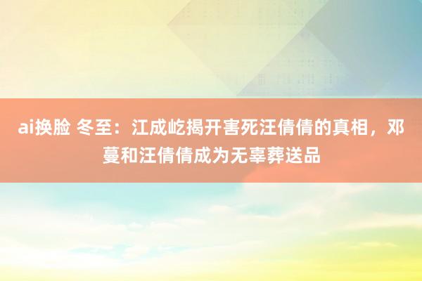 ai换脸 冬至：江成屹揭开害死汪倩倩的真相，邓蔓和汪倩倩成为无辜葬送品