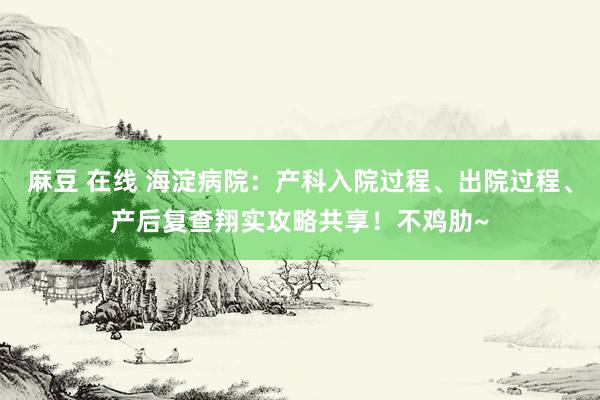 麻豆 在线 海淀病院：产科入院过程、出院过程、产后复查翔实攻略共享！不鸡肋~