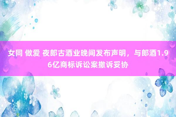 女同 做爱 夜郎古酒业晚间发布声明，与郎酒1.96亿商标诉讼案撤诉妥协