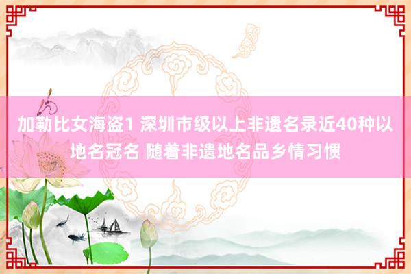 加勒比女海盗1 深圳市级以上非遗名录近40种以地名冠名 随着非遗地名品乡情习惯