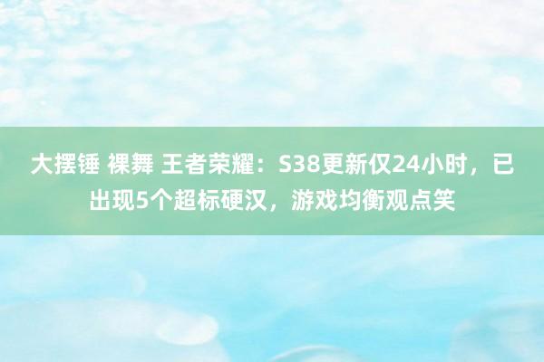 大摆锤 裸舞 王者荣耀：S38更新仅24小时，已出现5个超标硬汉，游戏均衡观点笑