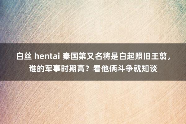 白丝 hentai 秦国第又名将是白起照旧王翦，谁的军事时期高？看他俩斗争就知谈