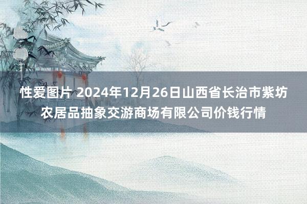 性爱图片 2024年12月26日山西省长治市紫坊农居品抽象交游商场有限公司价钱行情