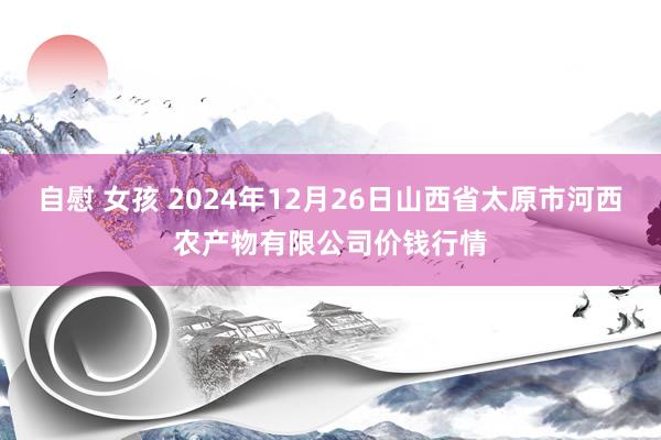 自慰 女孩 2024年12月26日山西省太原市河西农产物有限公司价钱行情