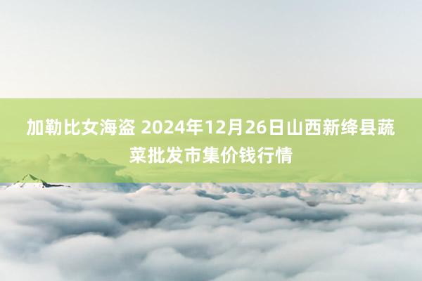 加勒比女海盗 2024年12月26日山西新绛县蔬菜批发市集价钱行情