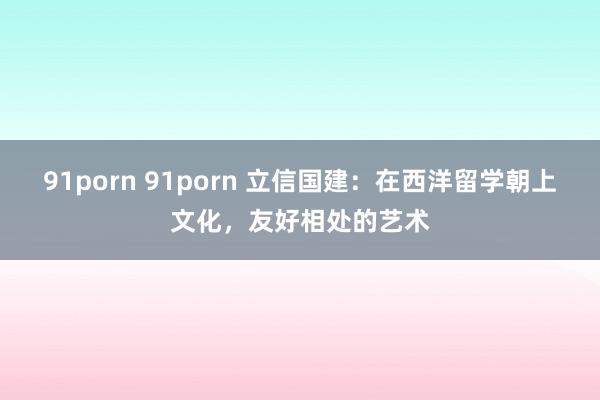 91porn 91porn 立信国建：在西洋留学朝上文化，友好相处的艺术