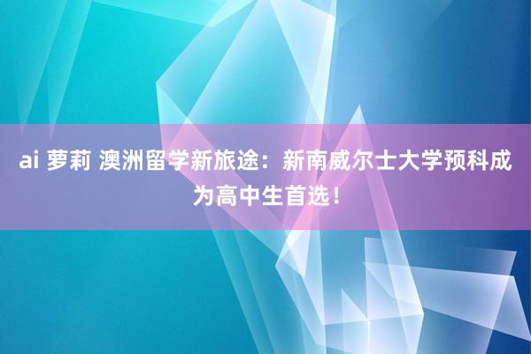 ai 萝莉 澳洲留学新旅途：新南威尔士大学预科成为高中生首选！