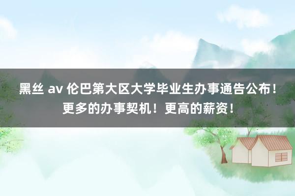 黑丝 av 伦巴第大区大学毕业生办事通告公布！更多的办事契机！更高的薪资！