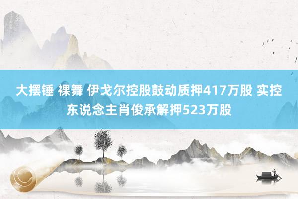 大摆锤 裸舞 伊戈尔控股鼓动质押417万股 实控东说念主肖俊承解押523万股