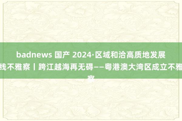 badnews 国产 2024·区域和洽高质地发展一线不雅察丨跨江越海再无碍——粤港澳大湾区成立不雅察