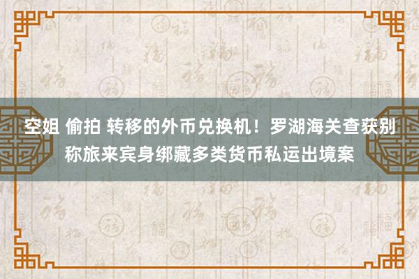 空姐 偷拍 转移的外币兑换机！罗湖海关查获别称旅来宾身绑藏多类货币私运出境案