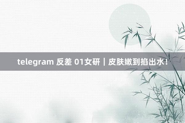 telegram 反差 01女研｜皮肤嫩到掐出水！