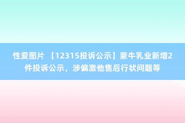 性爱图片 【12315投诉公示】蒙牛乳业新增2件投诉公示，涉偏激他售后行状问题等