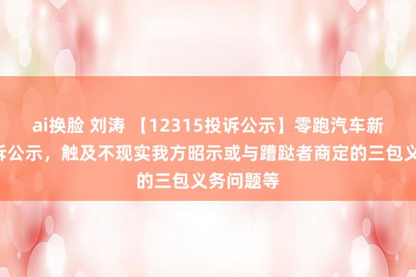 ai换脸 刘涛 【12315投诉公示】零跑汽车新增2件投诉公示，触及不现实我方昭示或与蹧跶者商定的三包义务问题等