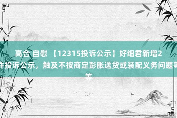 高合 自慰 【12315投诉公示】好细君新增2件投诉公示，触及不按商定彭胀送货或装配义务问题等