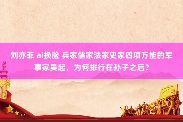 刘亦菲 ai换脸 兵家儒家法家史家四项万能的军事家吴起，为何排行在孙子之后？