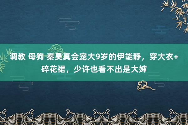 调教 母狗 秦昊真会宠大9岁的伊能静，穿大衣+碎花裙，少许也看不出是大婶