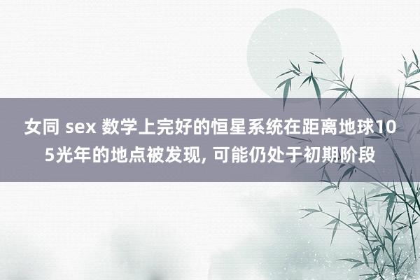 女同 sex 数学上完好的恒星系统在距离地球105光年的地点被发现， 可能仍处于初期阶段