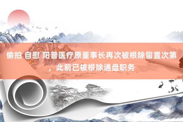 偷拍 自慰 阳普医疗原董事长再次被根除留置次第，此前已被根除通盘职务