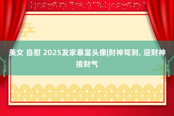 美女 自慰 2025发家暴富头像|财神驾到， 迎财神接财气