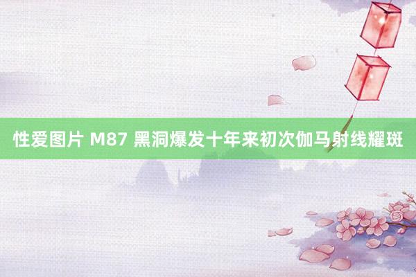 性爱图片 M87 黑洞爆发十年来初次伽马射线耀斑