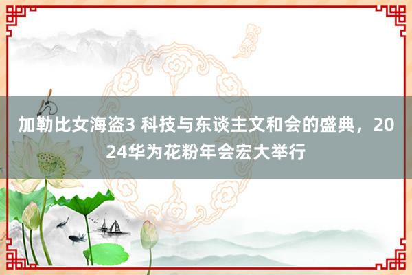 加勒比女海盗3 科技与东谈主文和会的盛典，2024华为花粉年会宏大举行