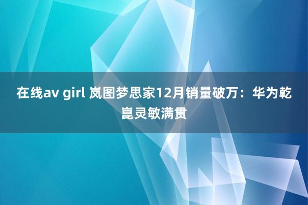 在线av girl 岚图梦思家12月销量破万：华为乾崑灵敏满贯