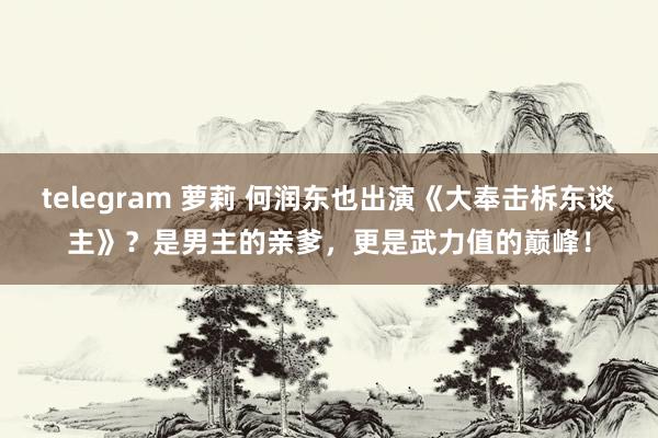 telegram 萝莉 何润东也出演《大奉击柝东谈主》？是男主的亲爹，更是武力值的巅峰！