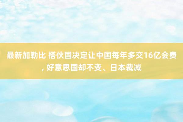 最新加勒比 搭伙国决定让中国每年多交16亿会费， 好意思国却不变、日本裁减