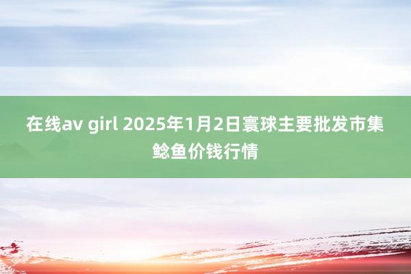 在线av girl 2025年1月2日寰球主要批发市集鲶鱼价钱行情