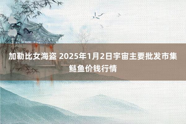 加勒比女海盗 2025年1月2日宇宙主要批发市集鲢鱼价钱行情