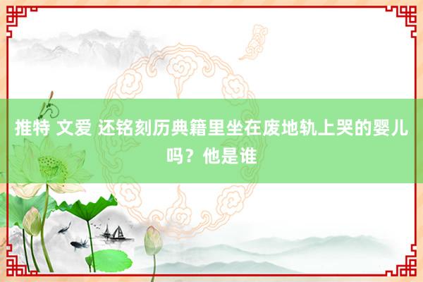 推特 文爱 还铭刻历典籍里坐在废地轨上哭的婴儿吗？他是谁