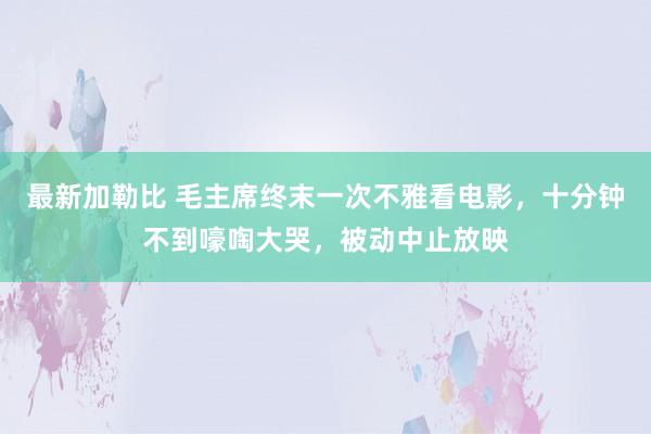 最新加勒比 毛主席终末一次不雅看电影，十分钟不到嚎啕大哭，被动中止放映