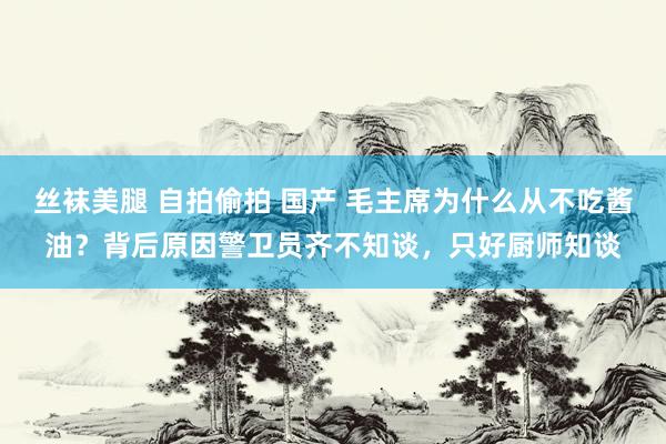 丝袜美腿 自拍偷拍 国产 毛主席为什么从不吃酱油？背后原因警卫员齐不知谈，只好厨师知谈