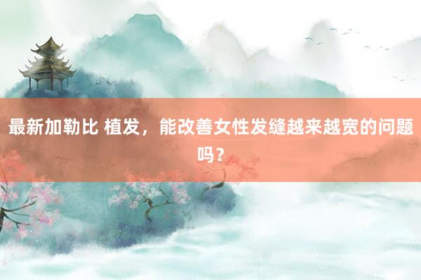 最新加勒比 植发，能改善女性发缝越来越宽的问题吗？