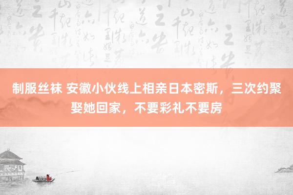 制服丝袜 安徽小伙线上相亲日本密斯，三次约聚娶她回家，不要彩礼不要房