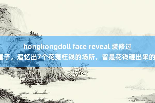 hongkongdoll face reveal 装修过4套屋子，追忆出7个花冤枉钱的场所，皆是花钱砸出来的考验