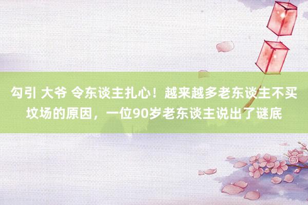 勾引 大爷 令东谈主扎心！越来越多老东谈主不买坟场的原因，一位90岁老东谈主说出了谜底