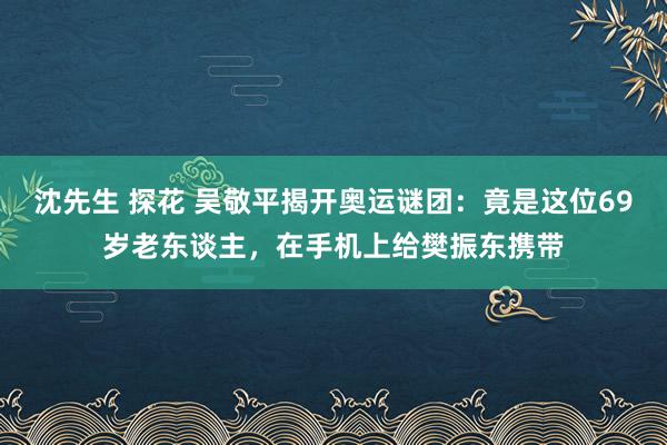 沈先生 探花 吴敬平揭开奥运谜团：竟是这位69岁老东谈主，在手机上给樊振东携带