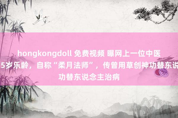 hongkongdoll 免费视频 曝网上一位中医大师已135岁乐龄，自称“柔月法师”，传曾用草创神功替东说念主治病